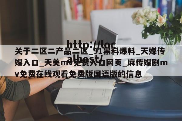 关于二区二产品二区_91黑料爆料_天媒传媒入口_天美mv免费入口网页_麻传媒剧mv免费在线观看免费版国语版的信息
